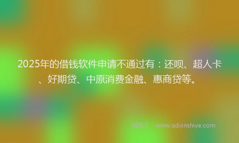 2025年的借钱软件申请不通过有：还呗、超人卡、好期贷、中原消费金融、惠商贷等。