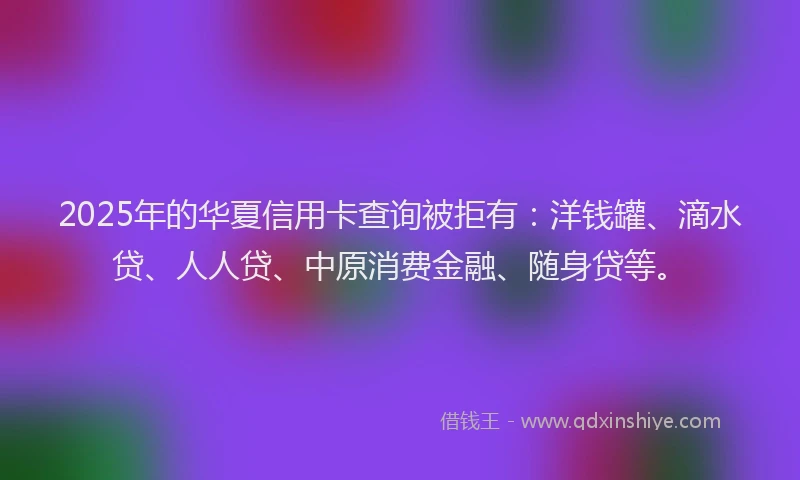 2025年的华夏信用卡查询被拒有：洋钱罐、滴水贷、人人贷、中原消费金融、随身贷等。