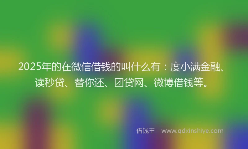 2025年的在微信借钱的叫什么有：度小满金融、读秒贷、替你还、团贷网、微博借钱等。