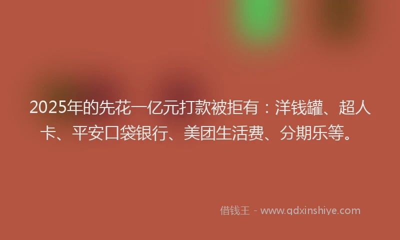 2025年的先花一亿元打款被拒有：洋钱罐、超人卡、平安口袋银行、美团生活费、分期乐等。
