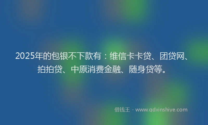 2025年的包银不下款有：维信卡卡贷、团贷网、拍拍贷、中原消费金融、随身贷等。