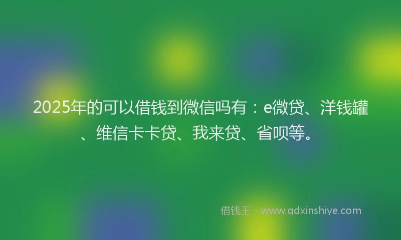 2025年的可以借钱到微信吗有：e微贷、洋钱罐、维信卡卡贷、我来贷、省呗等。