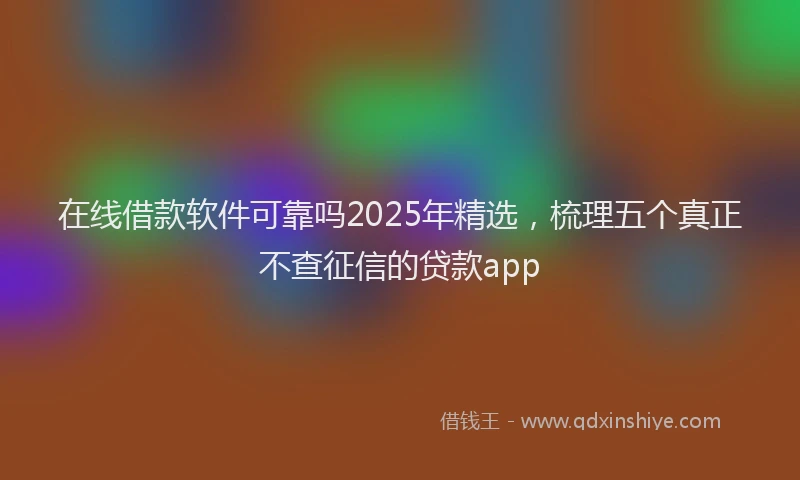 在线借款软件可靠吗2025年精选，梳理五个真正不查征信的贷款app