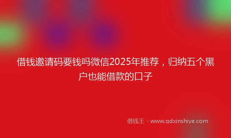 借钱邀请码要钱吗微信2025年推荐，归纳五个黑户也能借款的口子