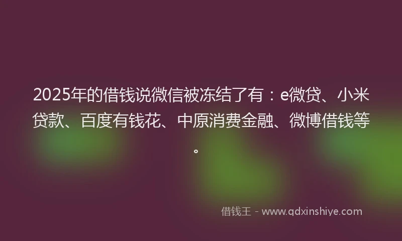 2025年的借钱说微信被冻结了有：e微贷、小米贷款、百度有钱花、中原消费金融、微博借钱等。