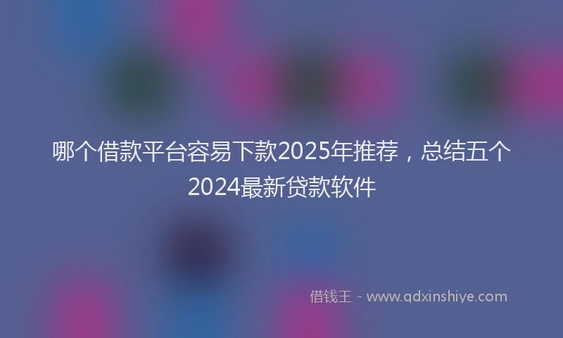哪个借款平台容易下款2025年推荐，总结五个2024最新贷款软件