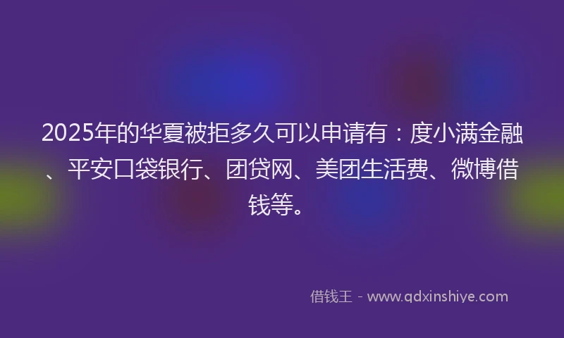 2025年的华夏被拒多久可以申请有：度小满金融、平安口袋银行、团贷网、美团生活费、微博借钱等。