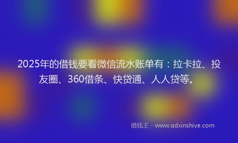 2025年的借钱要看微信流水账单有：拉卡拉、投友圈、360借条、快贷通、人人贷等。