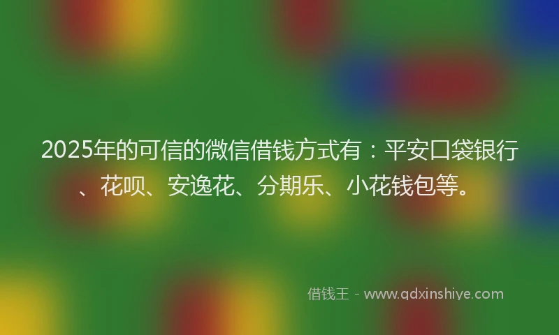 2025年的可信的微信借钱方式有：平安口袋银行、花呗、安逸花、分期乐、小花钱包等。