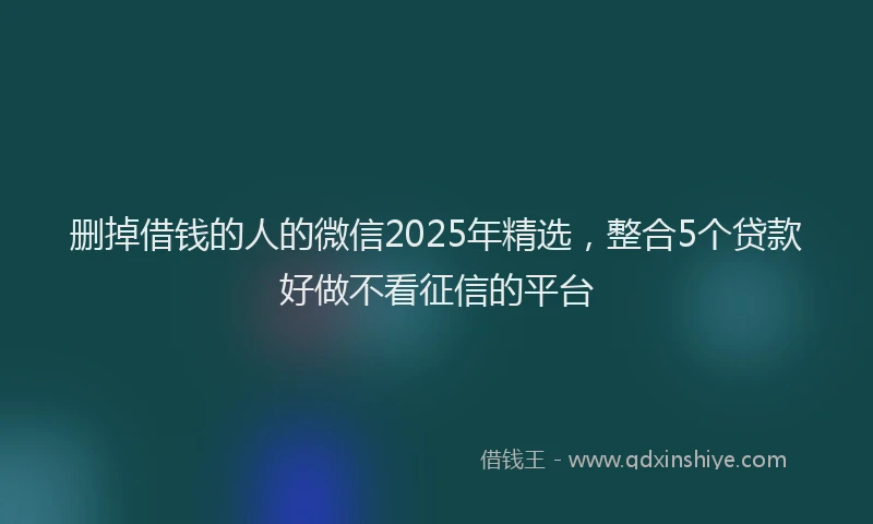 删掉借钱的人的微信2025年精选，整合5个贷款好做不看征信的平台