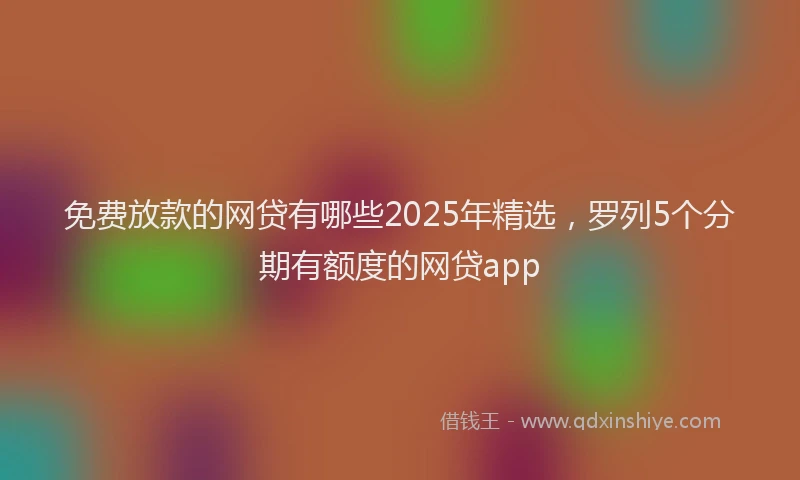 免费放款的网贷有哪些2025年精选，罗列5个分期有额度的网贷app