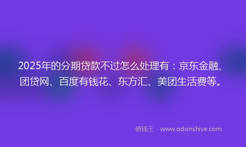 2025年的分期贷款不过怎么处理有：京东金融、团贷网、百度有钱花、东方汇、美团生活费等。