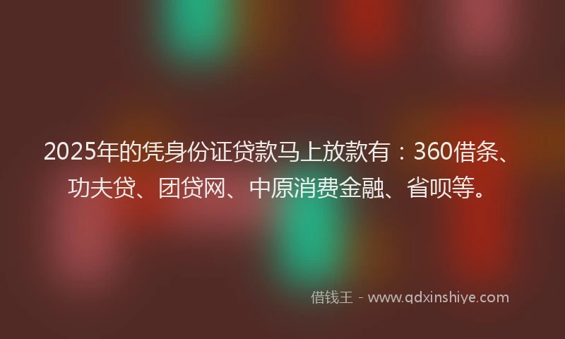 2025年的凭身份证贷款马上放款有：360借条、功夫贷、团贷网、中原消费金融、省呗等。