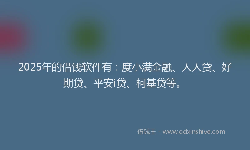 2025年的借钱软件有：度小满金融、人人贷、好期贷、平安i贷、柯基贷等。