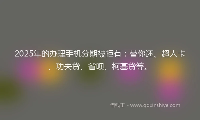 2025年的办理手机分期被拒有：替你还、超人卡、功夫贷、省呗、柯基贷等。