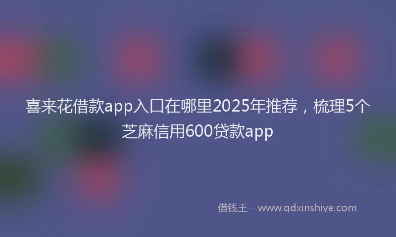 喜来花借款app入口在哪里2025年推荐，梳理5个芝麻信用600贷款app