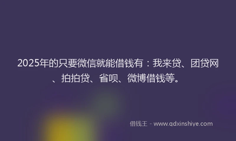 2025年的只要微信就能借钱有：我来贷、团贷网、拍拍贷、省呗、微博借钱等。