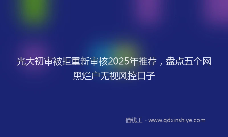 光大初审被拒重新审核2025年推荐，盘点五个网黑烂户无视风控口子
