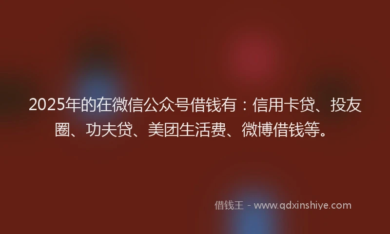 2025年的在微信公众号借钱有：信用卡贷、投友圈、功夫贷、美团生活费、微博借钱等。