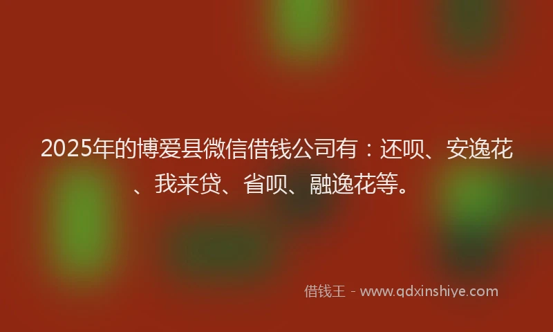 2025年的博爱县微信借钱公司有：还呗、安逸花、我来贷、省呗、融逸花等。
