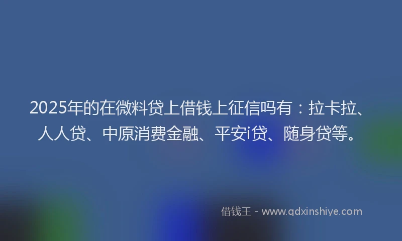 2025年的在微料贷上借钱上征信吗有：拉卡拉、人人贷、中原消费金融、平安i贷、随身贷等。