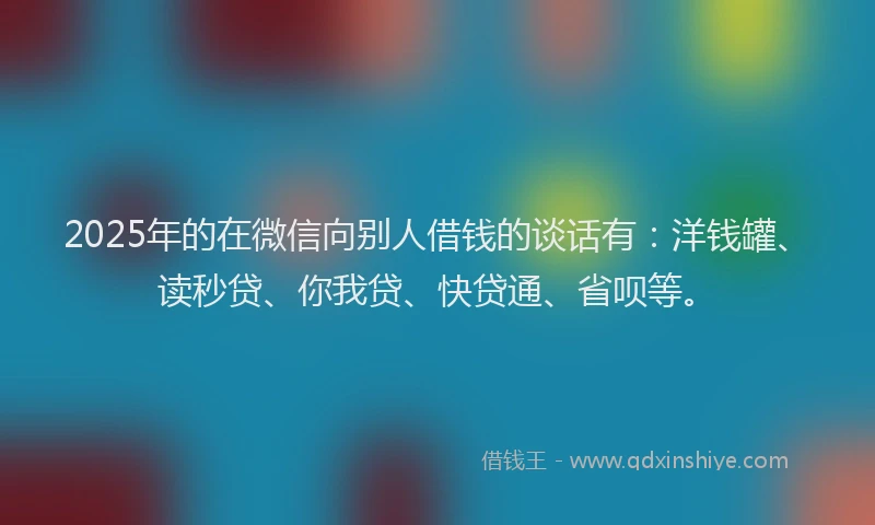2025年的在微信向别人借钱的谈话有：洋钱罐、读秒贷、你我贷、快贷通、省呗等。