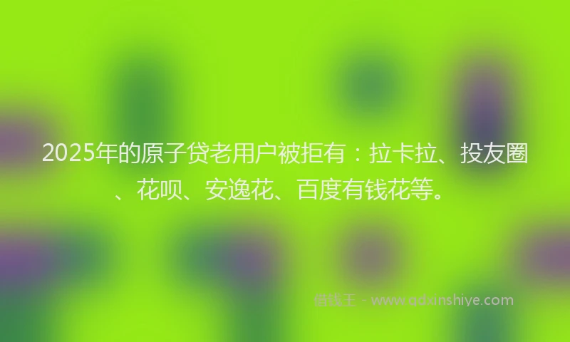 2025年的原子贷老用户被拒有：拉卡拉、投友圈、花呗、安逸花、百度有钱花等。