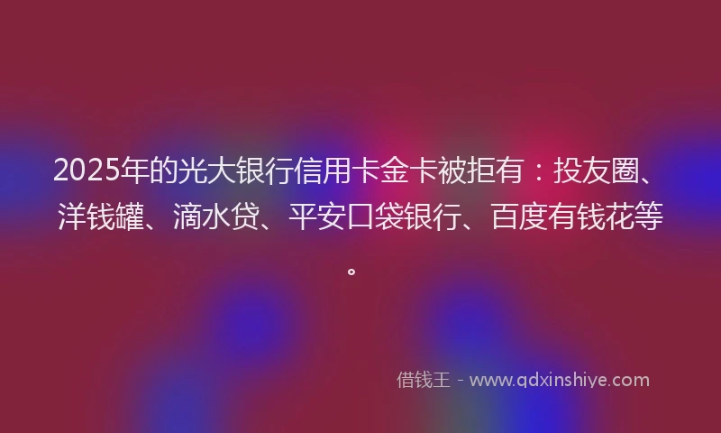 2025年的光大银行信用卡金卡被拒有：投友圈、洋钱罐、滴水贷、平安口袋银行、百度有钱花等。
