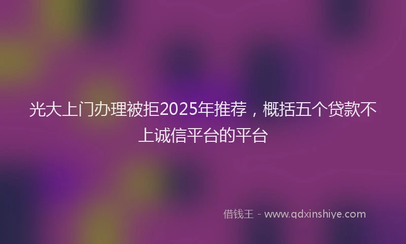 光大上门办理被拒2025年推荐，概括五个贷款不上诚信平台的平台