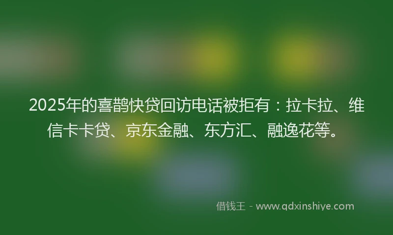 2025年的喜鹊快贷回访电话被拒有：拉卡拉、维信卡卡贷、京东金融、东方汇、融逸花等。