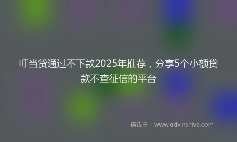 叮当贷通过不下款2025年推荐，分享5个小额贷款不查征信的平台