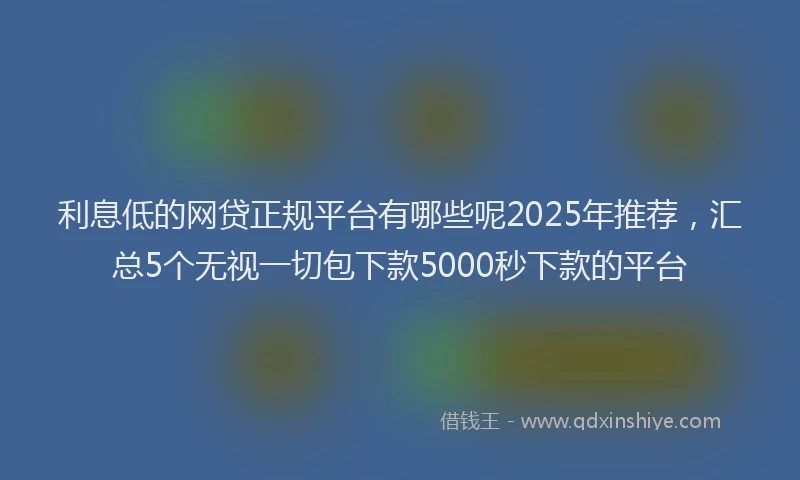 利息低的网贷正规平台有哪些呢2025年推荐，汇总5个无视一切包下款5000秒下款的平台