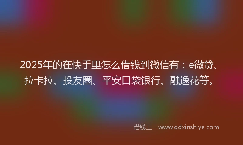 2025年的在快手里怎么借钱到微信有：e微贷、拉卡拉、投友圈、平安口袋银行、融逸花等。