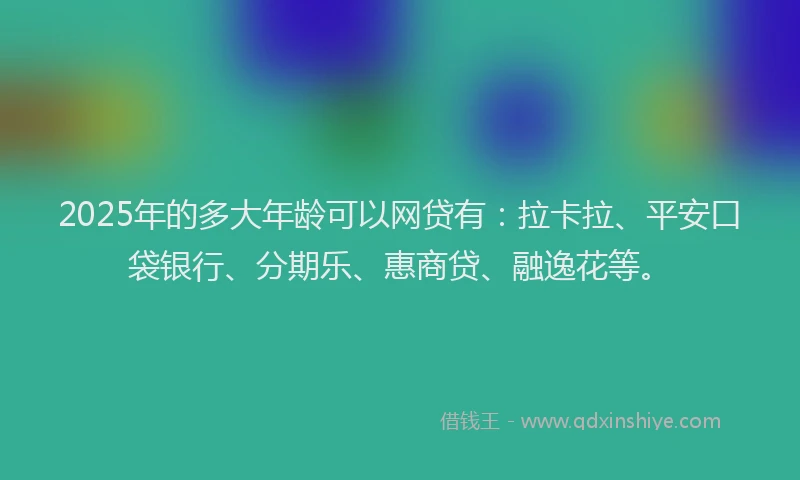 2025年的多大年龄可以网贷有：拉卡拉、平安口袋银行、分期乐、惠商贷、融逸花等。