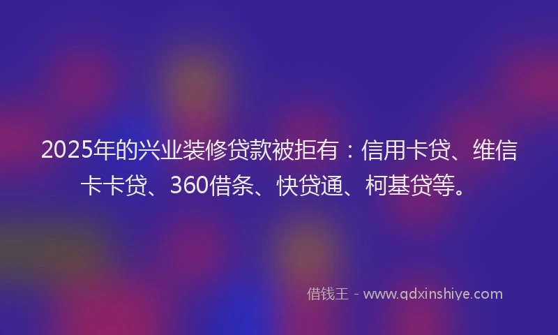 2025年的兴业装修贷款被拒有：信用卡贷、维信卡卡贷、360借条、快贷通、柯基贷等。