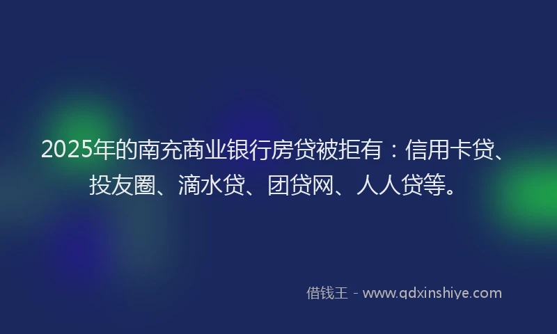 2025年的南充商业银行房贷被拒有：信用卡贷、投友圈、滴水贷、团贷网、人人贷等。
