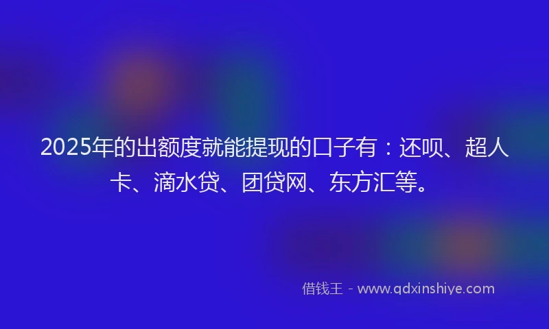 2025年的出额度就能提现的口子有：还呗、超人卡、滴水贷、团贷网、东方汇等。