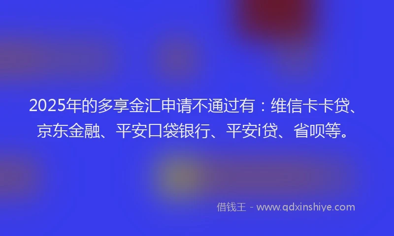 2025年的多享金汇申请不通过有：维信卡卡贷、京东金融、平安口袋银行、平安i贷、省呗等。