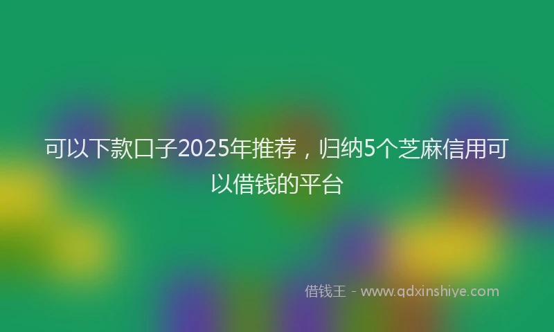 可以下款口子2025年推荐，归纳5个芝麻信用可以借钱的平台