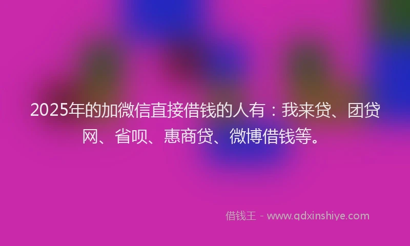2025年的加微信直接借钱的人有：我来贷、团贷网、省呗、惠商贷、微博借钱等。