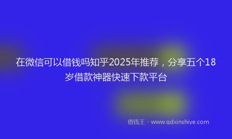 在微信可以借钱吗知乎2025年推荐，分享五个18岁借款神器快速下款平台