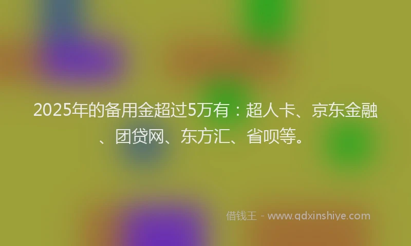 2025年的备用金超过5万有：超人卡、京东金融、团贷网、东方汇、省呗等。