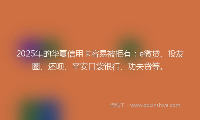2025年的华夏信用卡容易被拒有：e微贷、投友圈、还呗、平安口袋银行、功夫贷等。