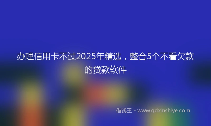 办理信用卡不过2025年精选，整合5个不看欠款的贷款软件