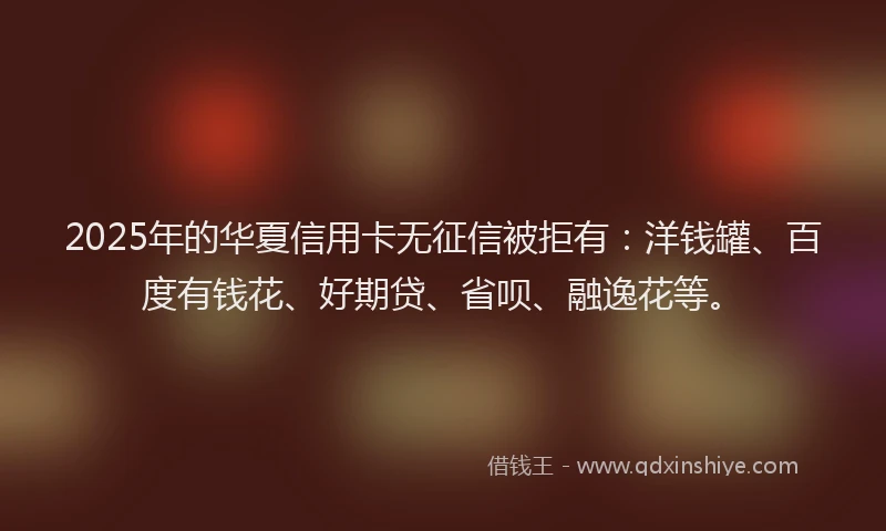2025年的华夏信用卡无征信被拒有：洋钱罐、百度有钱花、好期贷、省呗、融逸花等。