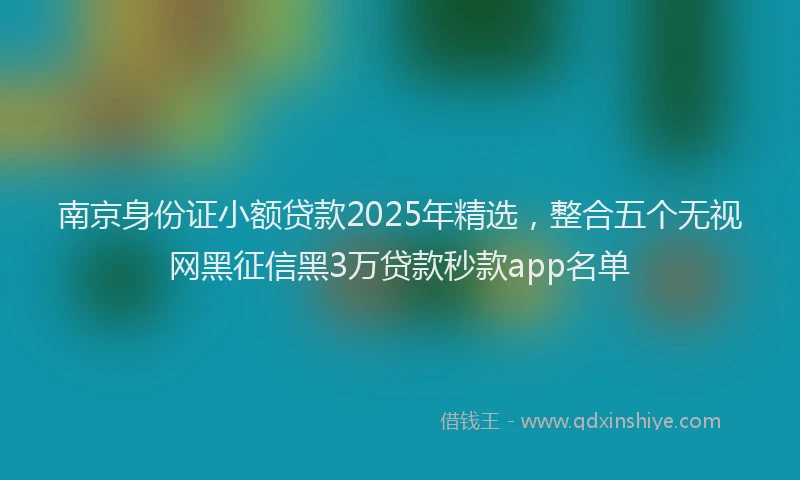 南京身份证小额贷款2025年精选，整合五个无视网黑征信黑3万贷款秒款app名单