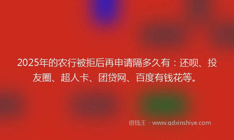 2025年的农行被拒后再申请隔多久有：还呗、投友圈、超人卡、团贷网、百度有钱花等。