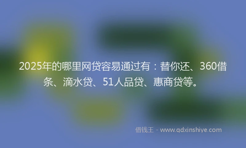 2025年的哪里网贷容易通过有：替你还、360借条、滴水贷、51人品贷、惠商贷等。