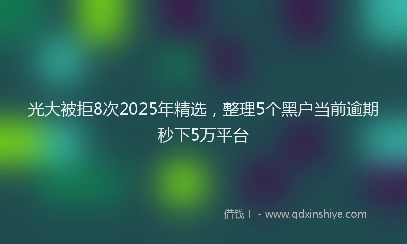 光大被拒8次2025年精选，整理5个黑户当前逾期秒下5万平台