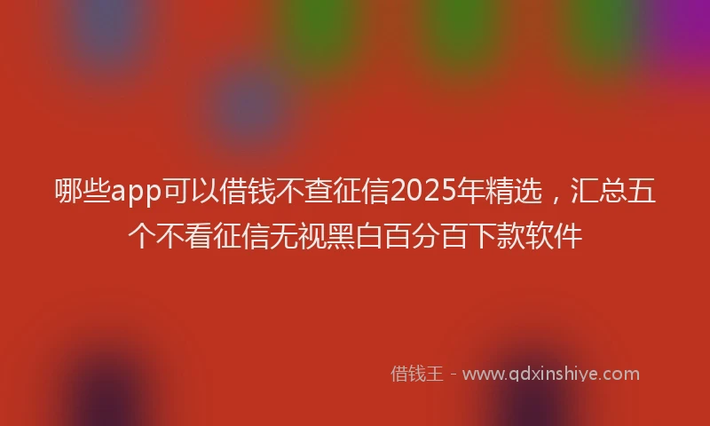 哪些app可以借钱不查征信2025年精选，汇总五个不看征信无视黑白百分百下款软件